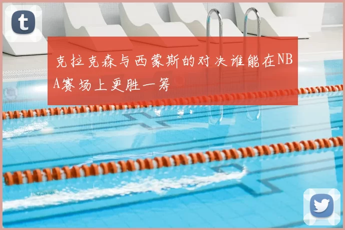 克拉克森与西蒙斯的对决谁能在NBA赛场上更胜一筹