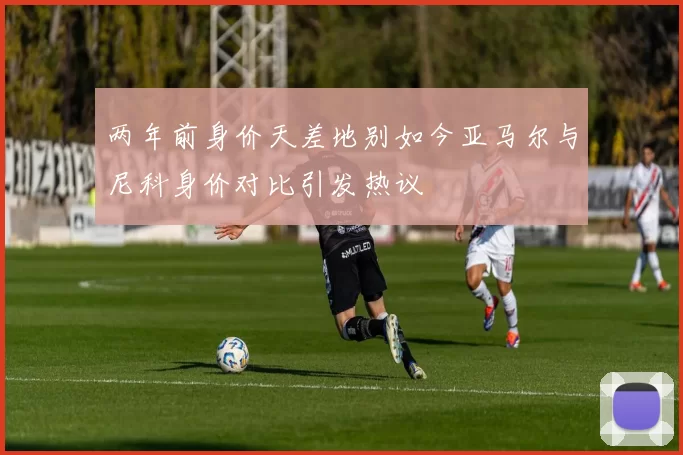 两年前身价天差地别如今亚马尔与尼科身价对比引发热议