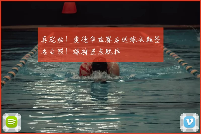 真宠粉！爱德华兹赛后送球衣鞋签名合照！球裤差点脱掉