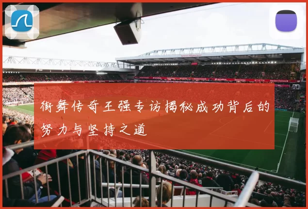 街舞传奇王强专访揭秘成功背后的努力与坚持之道