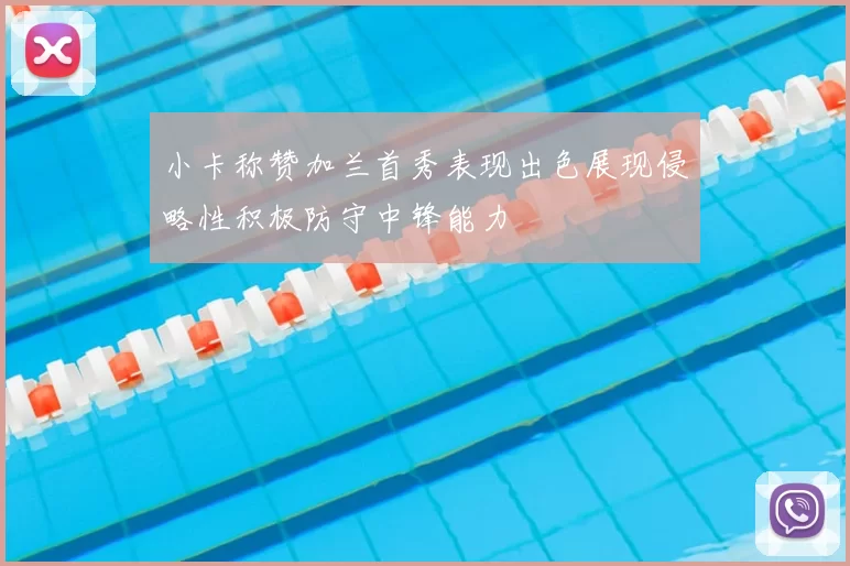 小卡称赞加兰首秀表现出色展现侵略性积极防守中锋能力