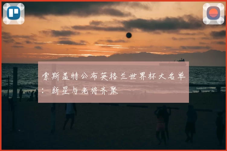 索斯盖特公布英格兰世界杯大名单:新星与老将齐聚