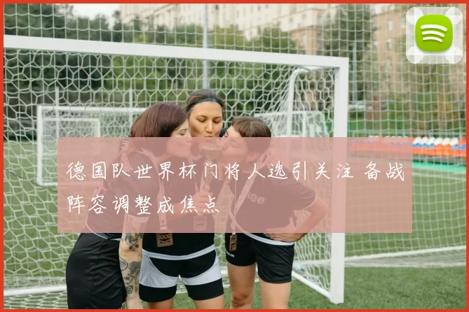 德国队世界杯门将人选引关注 备战阵容调整成焦点