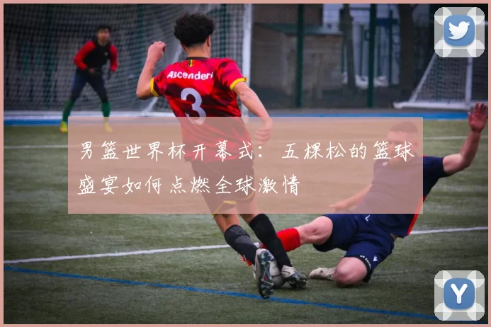 男篮世界杯开幕式:五棵松的篮球盛宴如何点燃全球激情