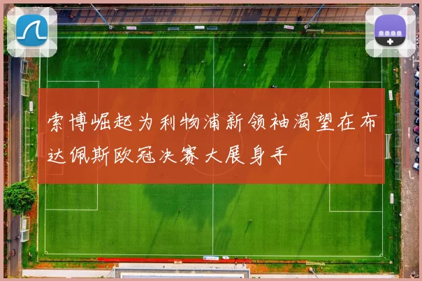 索博崛起为利物浦新领袖渴望在布达佩斯欧冠决赛大展身手
