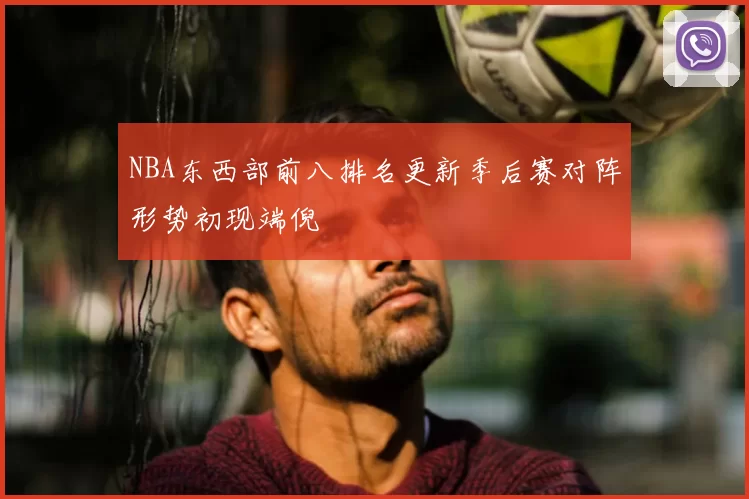 NBA东西部前八排名更新季后赛对阵形势初现端倪