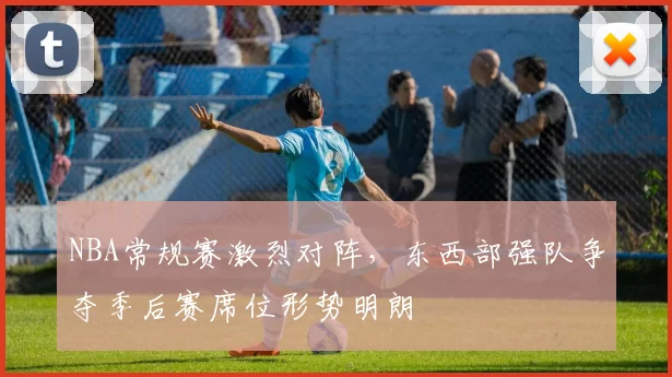NBA常规赛激烈对阵，东西部强队争夺季后赛席位形势明朗