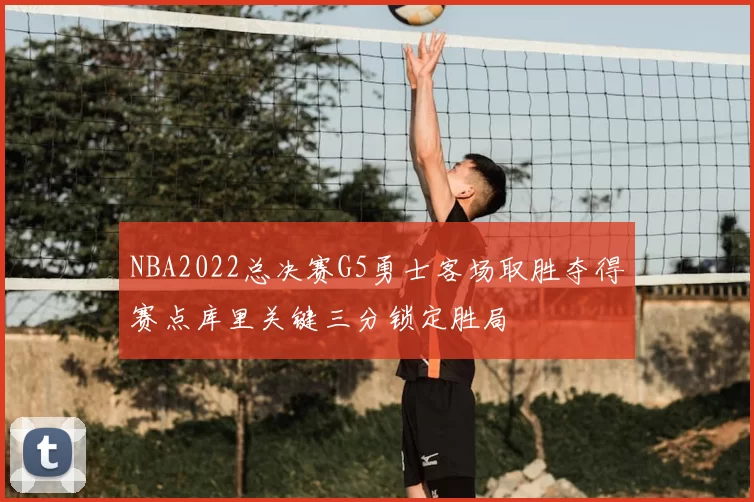 NBA2022总决赛G5勇士客场取胜夺得赛点库里关键三分锁定胜局